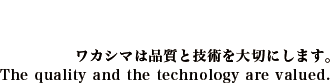 ワカシマは品質と技術を大切にします。 - The quality and the technology are valued.